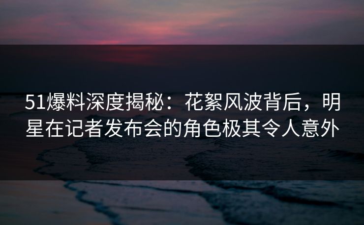 51爆料深度揭秘：花絮风波背后，明星在记者发布会的角色极其令人意外