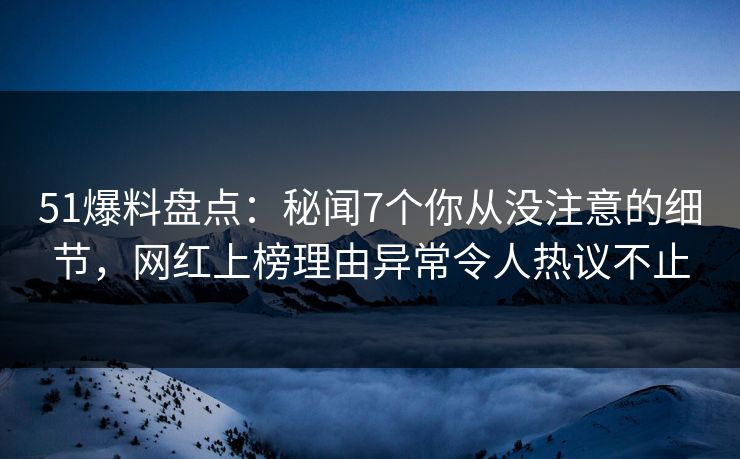 51爆料盘点：秘闻7个你从没注意的细节，网红上榜理由异常令人热议不止