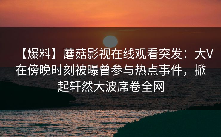 【爆料】蘑菇影视在线观看突发：大V在傍晚时刻被曝曾参与热点事件，掀起轩然大波席卷全网