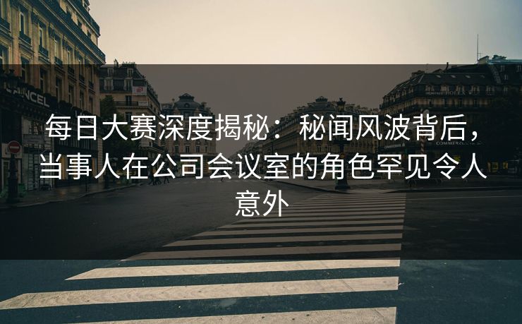 每日大赛深度揭秘：秘闻风波背后，当事人在公司会议室的角色罕见令人意外