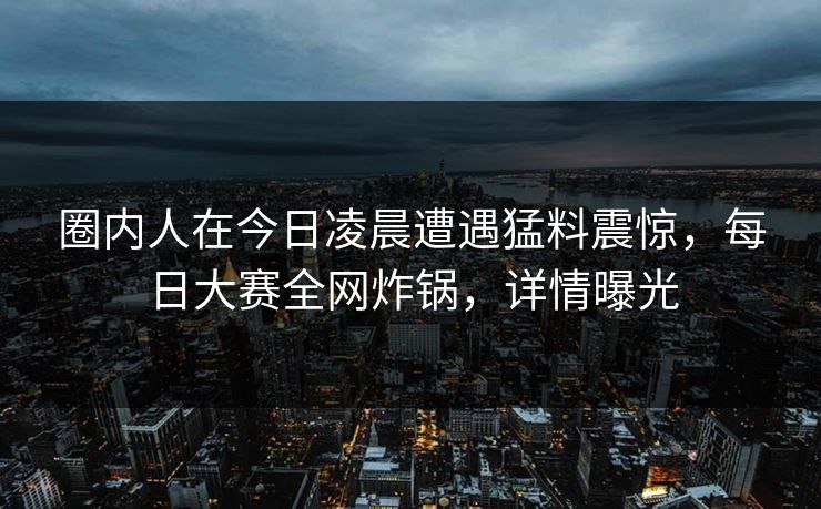 圈内人在今日凌晨遭遇猛料震惊，每日大赛全网炸锅，详情曝光