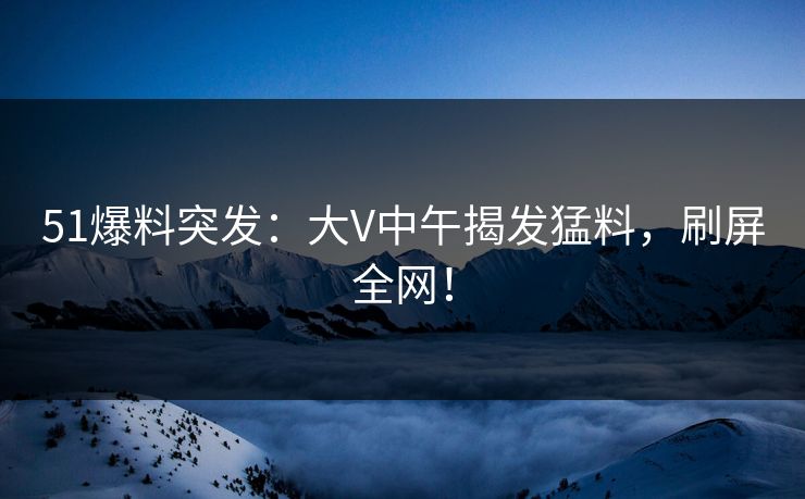 51爆料突发：大V中午揭发猛料，刷屏全网！