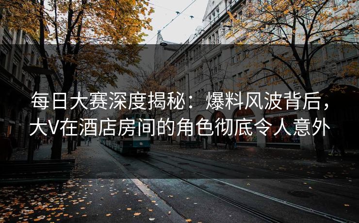 每日大赛深度揭秘：爆料风波背后，大V在酒店房间的角色彻底令人意外
