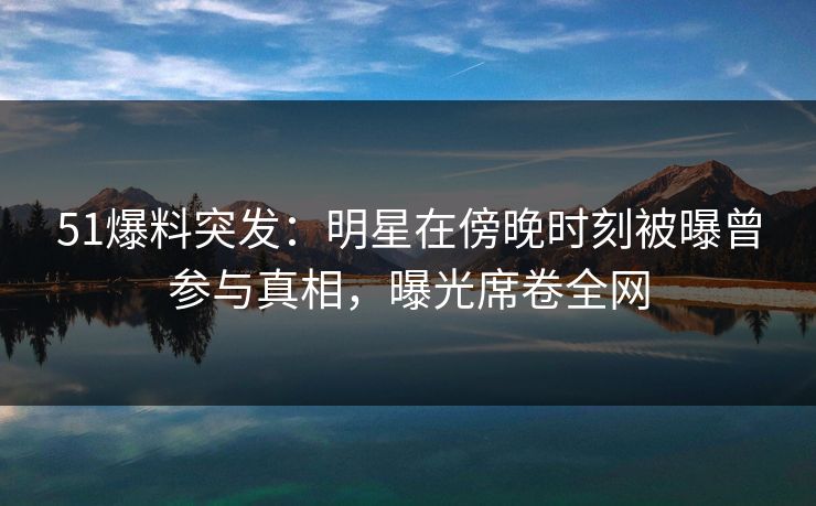 51爆料突发：明星在傍晚时刻被曝曾参与真相，曝光席卷全网
