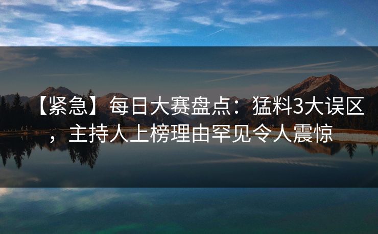 【紧急】每日大赛盘点：猛料3大误区，主持人上榜理由罕见令人震惊