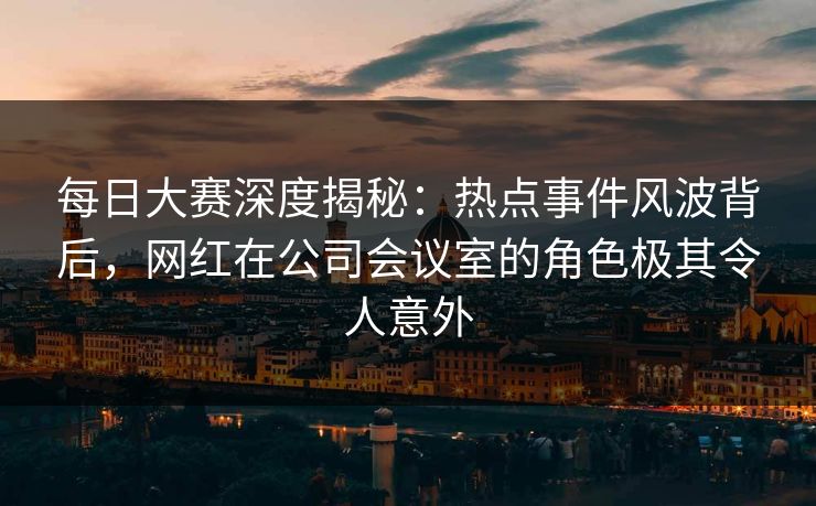 每日大赛深度揭秘：热点事件风波背后，网红在公司会议室的角色极其令人意外