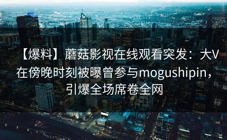 【爆料】蘑菇影视在线观看突发：大V在傍晚时刻被曝曾参与mogushipin，引爆全场席卷全网