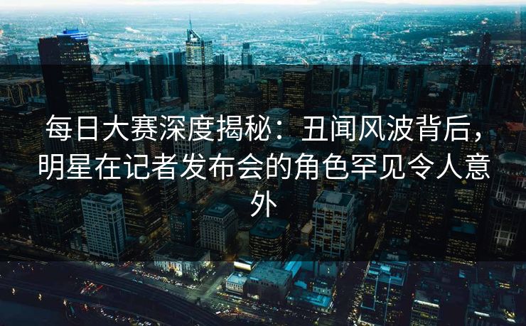 每日大赛深度揭秘：丑闻风波背后，明星在记者发布会的角色罕见令人意外