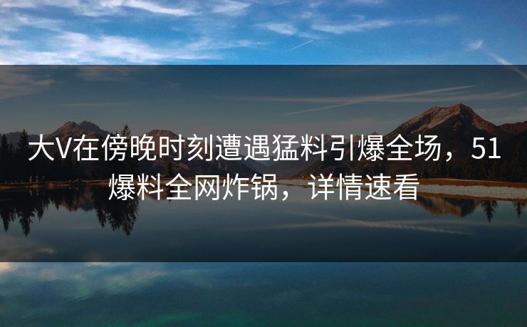 大V在傍晚时刻遭遇猛料引爆全场，51爆料全网炸锅，详情速看