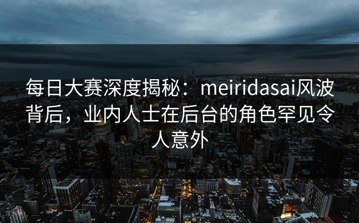 每日大赛深度揭秘：meiridasai风波背后，业内人士在后台的角色罕见令人意外