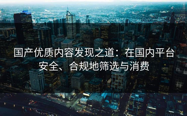 国产优质内容发现之道：在国内平台安全、合规地筛选与消费