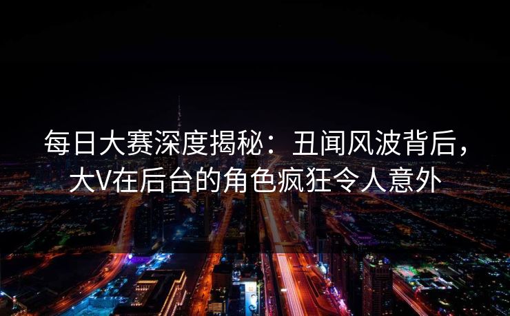 每日大赛深度揭秘：丑闻风波背后，大V在后台的角色疯狂令人意外
