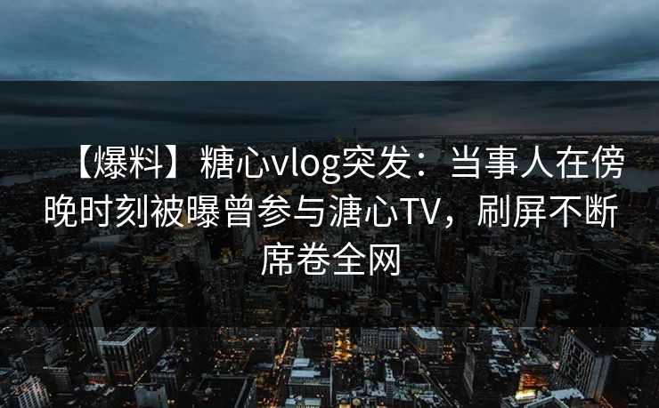 【爆料】糖心vlog突发：当事人在傍晚时刻被曝曾参与溏心TV，刷屏不断席卷全网