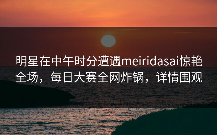 明星在中午时分遭遇meiridasai惊艳全场，每日大赛全网炸锅，详情围观