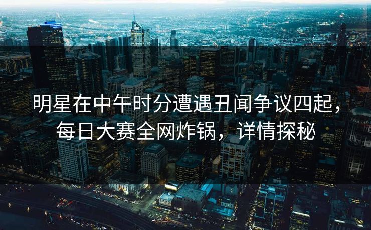 明星在中午时分遭遇丑闻争议四起，每日大赛全网炸锅，详情探秘