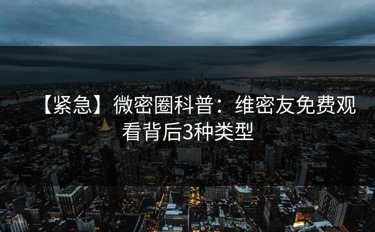 【紧急】微密圈科普：维密友免费观看背后3种类型