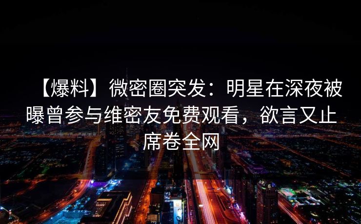 【爆料】微密圈突发：明星在深夜被曝曾参与维密友免费观看，欲言又止席卷全网