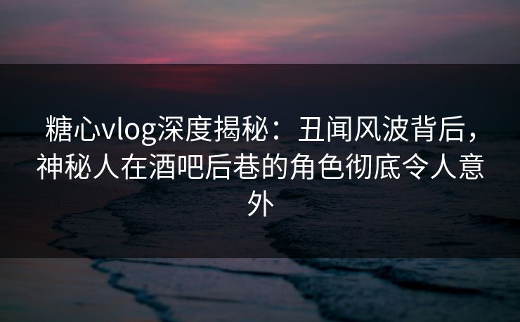 糖心vlog深度揭秘：丑闻风波背后，神秘人在酒吧后巷的角色彻底令人意外