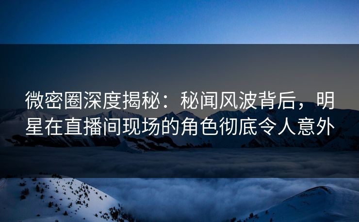 微密圈深度揭秘：秘闻风波背后，明星在直播间现场的角色彻底令人意外
