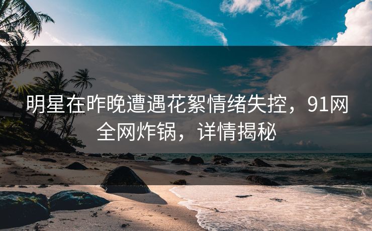 明星在昨晚遭遇花絮情绪失控，91网全网炸锅，详情揭秘