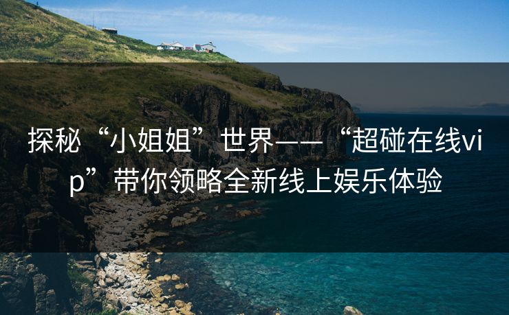 探秘“小姐姐”世界——“超碰在线vip”带你领略全新线上娱乐体验