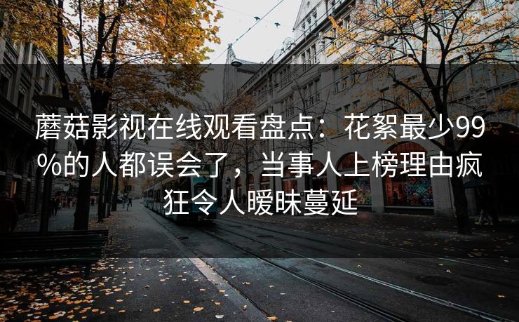蘑菇影视在线观看盘点：花絮最少99%的人都误会了，当事人上榜理由疯狂令人暧昧蔓延