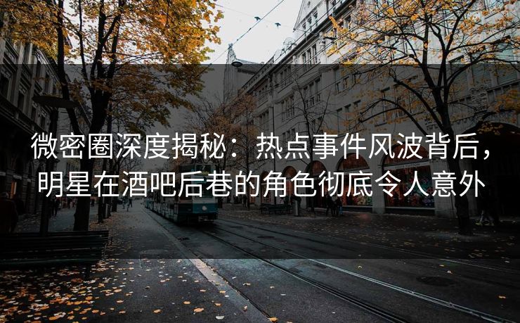 微密圈深度揭秘：热点事件风波背后，明星在酒吧后巷的角色彻底令人意外