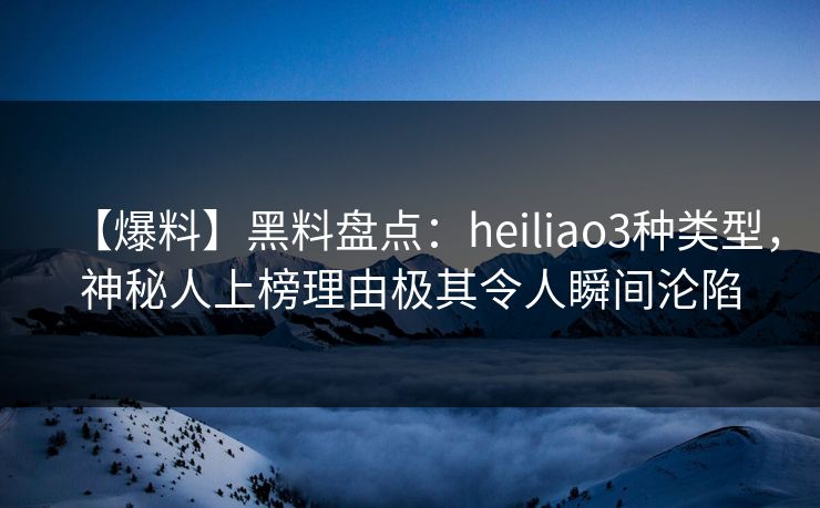 【爆料】黑料盘点：heiliao3种类型，神秘人上榜理由极其令人瞬间沦陷