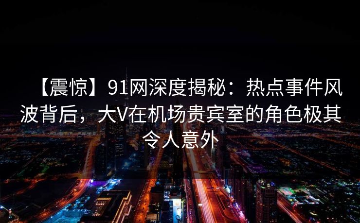 【震惊】91网深度揭秘：热点事件风波背后，大V在机场贵宾室的角色极其令人意外