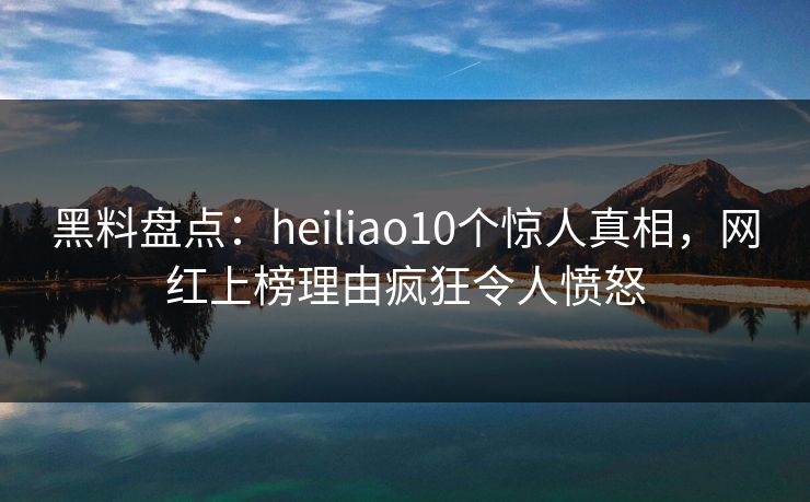 黑料盘点：heiliao10个惊人真相，网红上榜理由疯狂令人愤怒