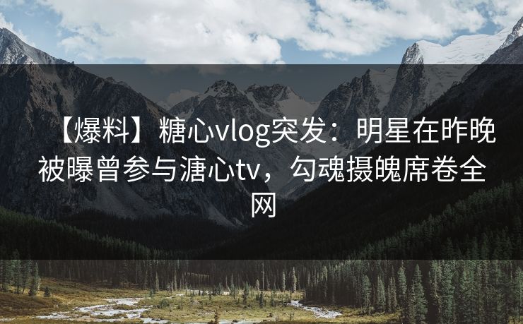 【爆料】糖心vlog突发：明星在昨晚被曝曾参与溏心tv，勾魂摄魄席卷全网