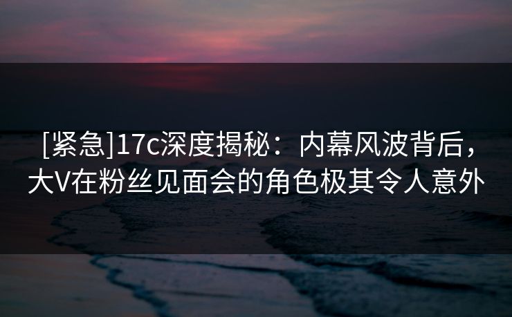 [紧急]17c深度揭秘：内幕风波背后，大V在粉丝见面会的角色极其令人意外