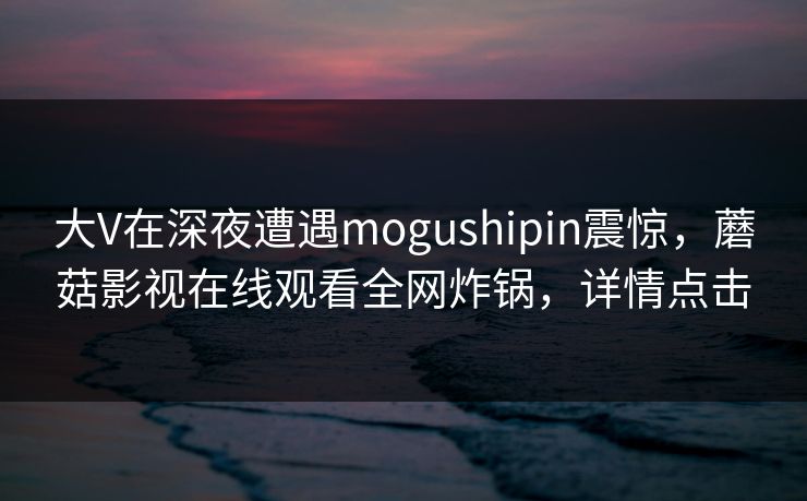 大V在深夜遭遇mogushipin震惊，蘑菇影视在线观看全网炸锅，详情点击