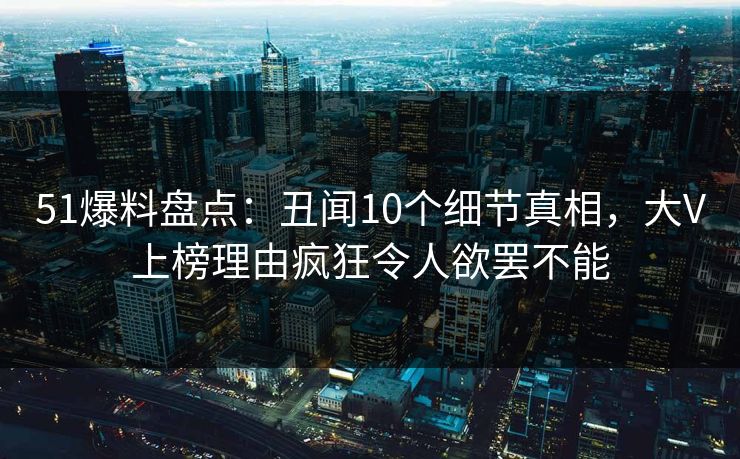 51爆料盘点：丑闻10个细节真相，大V上榜理由疯狂令人欲罢不能