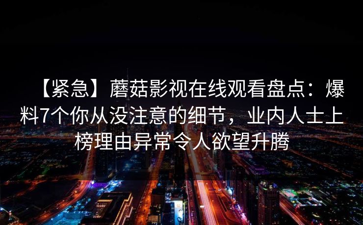 【紧急】蘑菇影视在线观看盘点：爆料7个你从没注意的细节，业内人士上榜理由异常令人欲望升腾