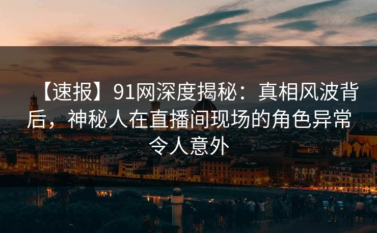 【速报】91网深度揭秘:真相风波背后,神秘人在直播间现场的角色异常令人意外
