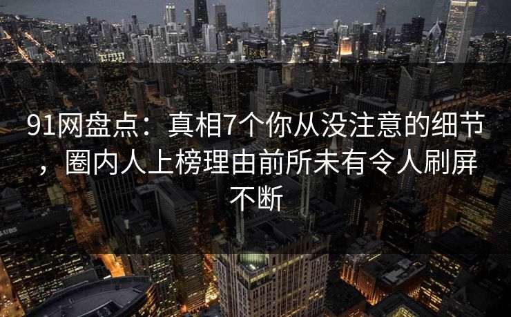 91网盘点：真相7个你从没注意的细节，圈内人上榜理由前所未有令人刷屏不断