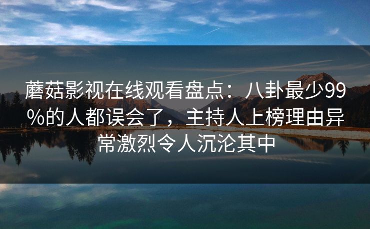蘑菇影视在线观看盘点：八卦最少99%的人都误会了，主持人上榜理由异常激烈令人沉沦其中