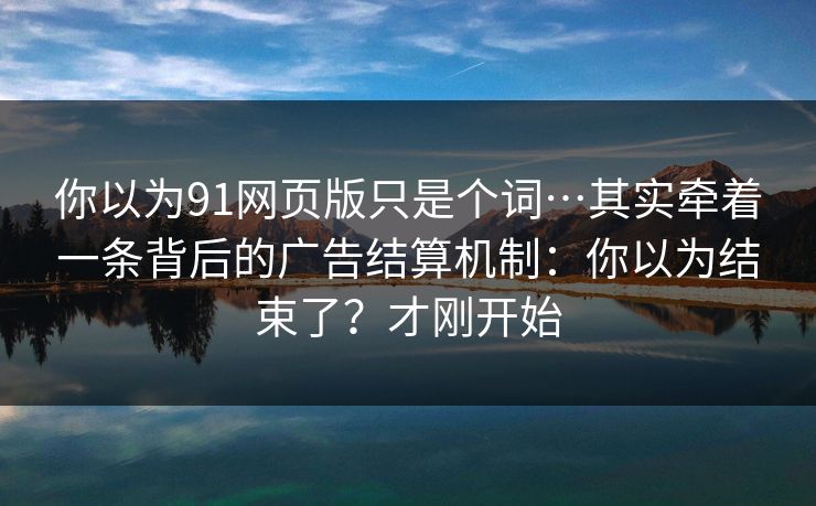 你以为91网页版只是个词…其实牵着一条背后的广告结算机制：你以为结束了？才刚开始