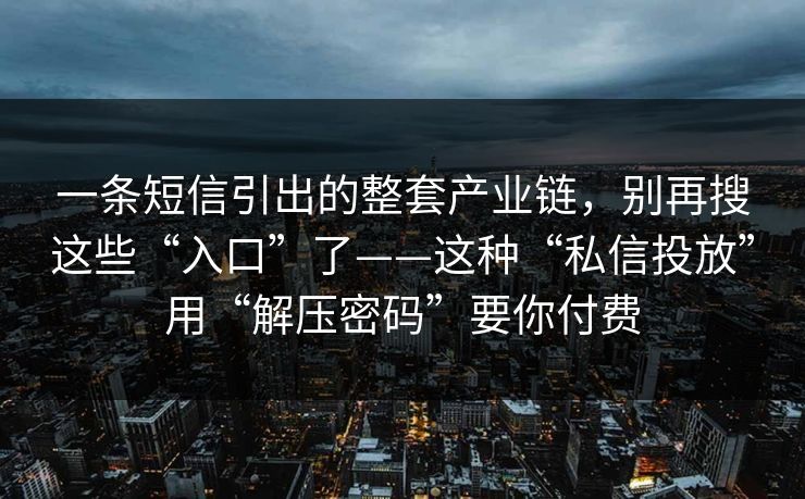 一条短信引出的整套产业链，别再搜这些“入口”了——这种“私信投放”用“解压密码”要你付费
