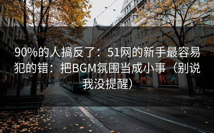 90%的人搞反了：51网的新手最容易犯的错：把BGM氛围当成小事（别说我没提醒）