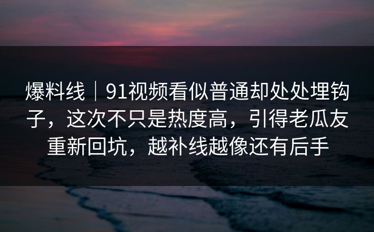 爆料线｜91视频看似普通却处处埋钩子，这次不只是热度高，引得老瓜友重新回坑，越补线越像还有后手