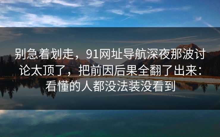 别急着划走，91网址导航深夜那波讨论太顶了，把前因后果全翻了出来：看懂的人都没法装没看到