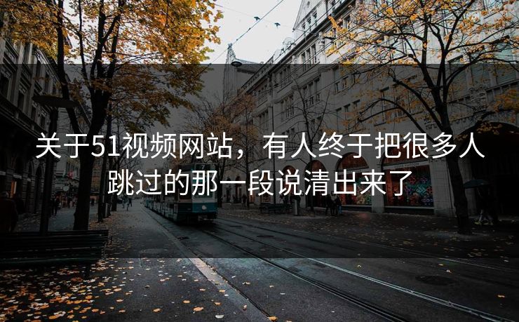 关于51视频网站，有人终于把很多人跳过的那一段说清出来了